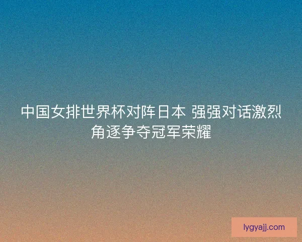 中国女排世界杯对阵日本 强强对话激烈角逐争夺冠军荣耀
