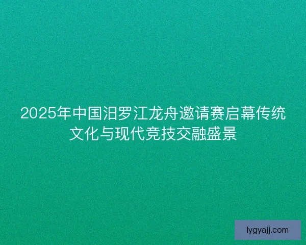 2025年中国汨罗江龙舟邀请赛启幕传统文化与现代竞技交融盛景