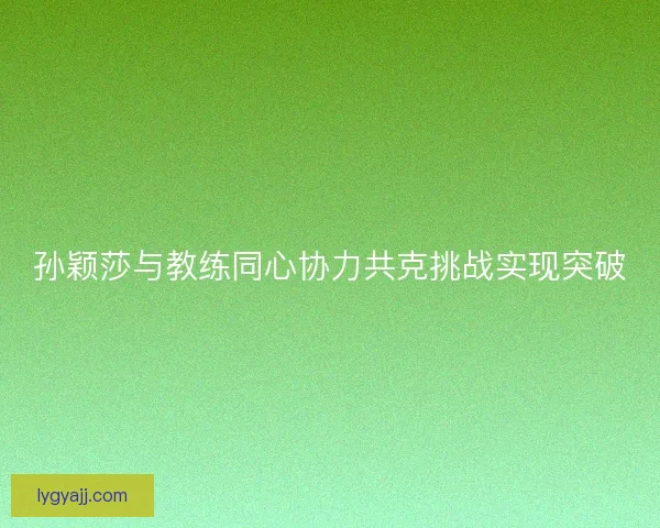 孙颖莎与教练同心协力共克挑战实现突破