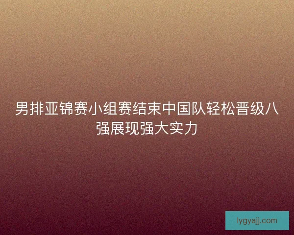 男排亚锦赛小组赛结束中国队轻松晋级八强展现强大实力