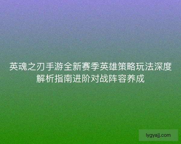 英魂之刃手游全新赛季英雄策略玩法深度解析指南进阶对战阵容养成