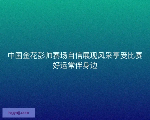 中国金花彭帅赛场自信展现风采享受比赛好运常伴身边