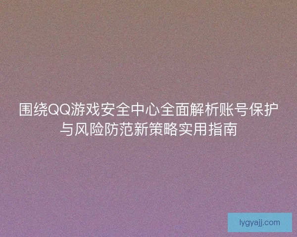 围绕QQ游戏安全中心全面解析账号保护与风险防范新策略实用指南