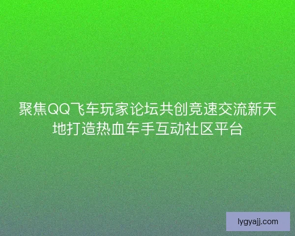 聚焦QQ飞车玩家论坛共创竞速交流新天地打造热血车手互动社区平台