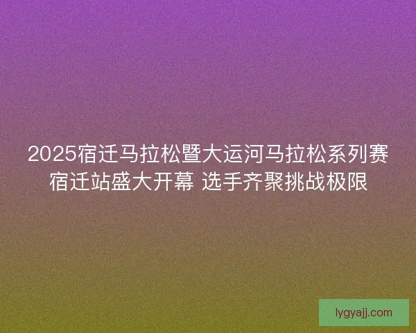 2025宿迁马拉松暨大运河马拉松系列赛宿迁站盛大开幕 选手齐聚挑战极限